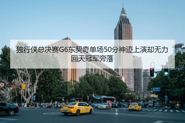独行侠总决赛G6东契奇单场50分神迹上演却无力回天冠军旁落